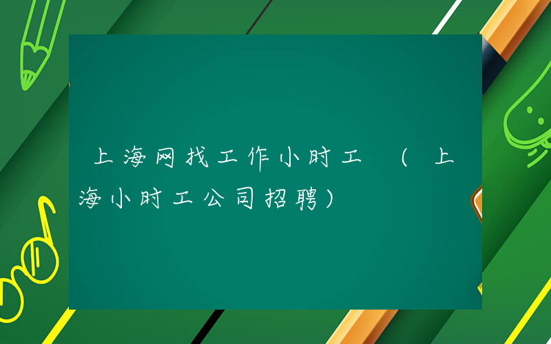 上海网找工作小时工 (上海小时工公司招聘)